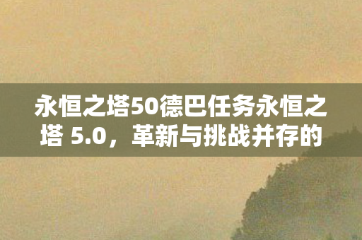 永恒之塔50德巴任务永恒之塔 5.0,革新与挑战并存的全新篇章,永恒之塔5.0,革新与挑战的德巴任务全新篇章 永恒之塔50德巴任务永恒之塔 5.0,革新与挑战并存的全新篇章,永恒之塔5.0,革新与挑战的德巴任务全新篇章