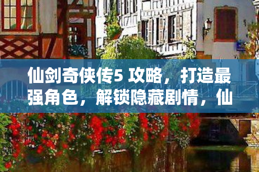 仙剑奇侠传5 攻略，打造最强角色，解锁隐藏剧情，仙剑奇侠传5攻略，打造最强角色，解锁隐藏剧情