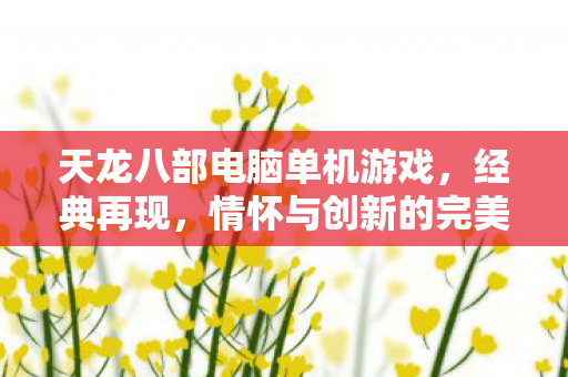 天龙八部电脑单机游戏，经典再现，情怀与创新的完美融合，天龙八部经典再现，情怀与创新的完美融合单机游戏
