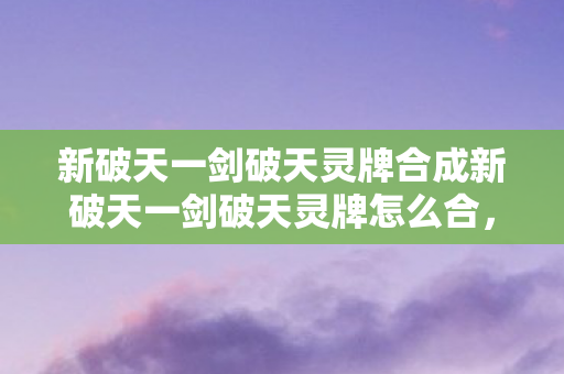新破天一剑破天灵牌合成新破天一剑破天灵牌怎么合，新破天一剑破天灵牌合成攻略，详解破天灵牌合成方法