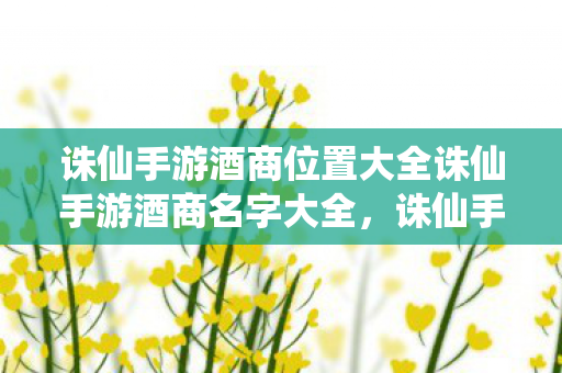 诛仙手游酒商位置大全诛仙手游酒商名字大全，诛仙手游酒商位置及名字全解析