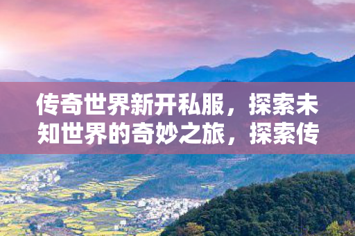 传奇世界新开私服，探索未知世界的奇妙之旅，探索传奇世界新开私服，开启未知世界的奇妙之旅