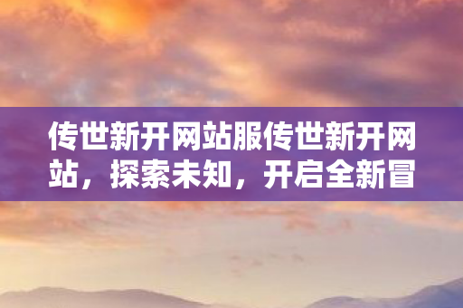 传世新开网站服传世新开网站，探索未知，开启全新冒险之旅，传世新开网站，探索未知，开启全新冒险之旅