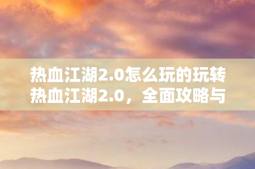 热血江湖2.0怎么玩的玩转热血江湖2.0,全面攻略与技巧,玩转热血江湖2.0,全面攻略与技巧 热血江湖2.0怎么玩的玩转热血江湖2.0,全面攻略与技巧,玩转热血江湖2.0,全面攻略与技巧