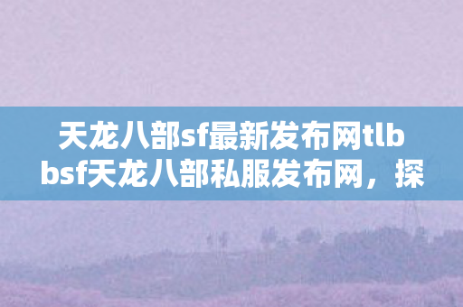 天龙八部sf最新发布网tlbbsf天龙八部私服发布网，探索未知的游戏世界，探索无限可能，tlbbsf天龙八部私服发布网最新发布