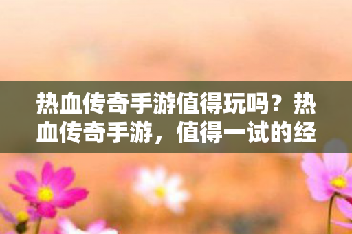 热血传奇手游值得玩吗？热血传奇手游，值得一试的经典传奇体验？