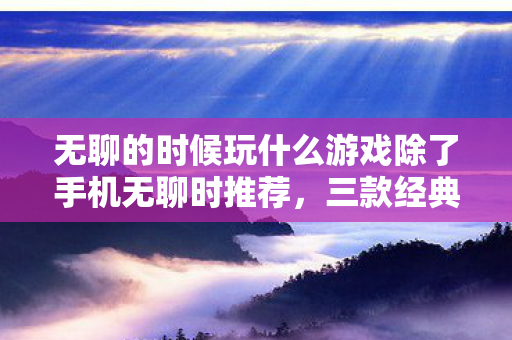 无聊的时候玩什么游戏除了手机无聊时推荐，三款经典休闲游戏，三款经典休闲游戏，让你无聊时光不再枯燥