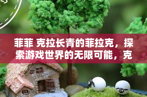 菲菲 克拉长青的菲拉克,探索游戏世界的无限可能,克拉长青的菲拉克,探索游戏世界的无限可能 菲菲 克拉长青的菲拉克,探索游戏世界的无限可能,克拉长青的菲拉克,探索游戏世界的无限可能