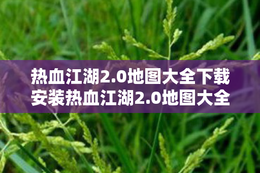 热血江湖2.0地图大全下载安装热血江湖2.0地图大全下载，探索未知世界的奇妙之旅，热血江湖2.0地图大全，探索未知世界的奇妙之旅