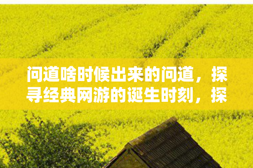 问道啥时候出来的问道，探寻经典网游的诞生时刻，探寻经典网游问道的诞生时刻