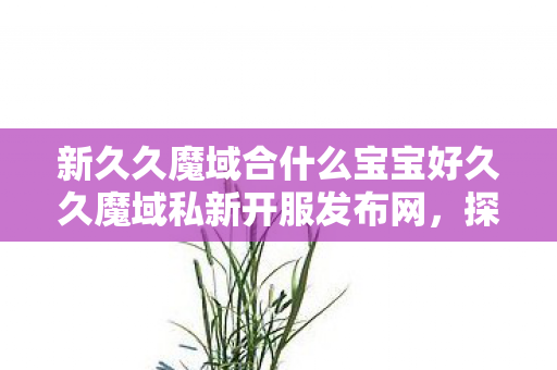 新久久魔域合什么宝宝好久久魔域私新开服发布网图片