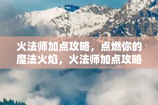 火法师加点攻略,点燃你的魔法火焰,火法师加点攻略,点燃你的魔法火焰 火法师加点攻略,点燃你的魔法火焰,火法师加点攻略,点燃你的魔法火焰
