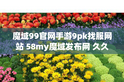 魔域99官网手游9pk找服网站 58my魔域发布网 久久魔域私新服，探索魔域世界的无限可能，探索魔域世界，9pk找服网站58my魔域发布网全新私服等你来战