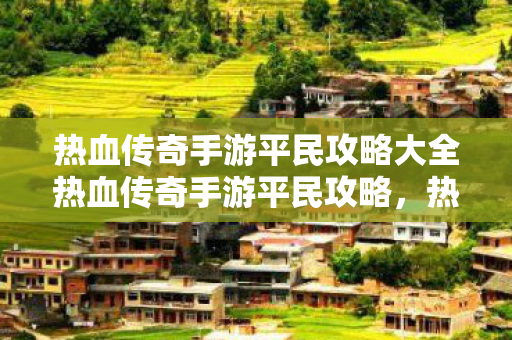 热血传奇手游平民攻略大全热血传奇手游平民攻略，热血传奇手游平民攻略，打造最强战力