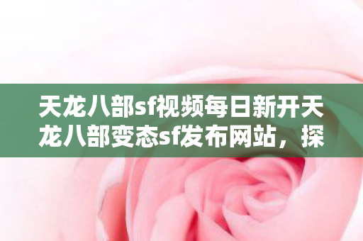 天龙八部sf视频每日新开天龙八部变态sf发布网站，探索无限可能的武侠世界，探索无限武侠每日新开天龙八部变态sf发布网站，体验极致武侠世界！