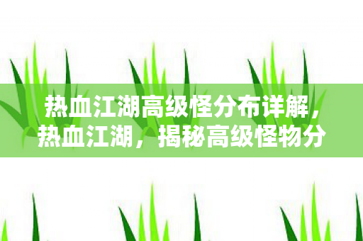 热血江湖高级怪分布详解，热血江湖，揭秘高级怪物分布