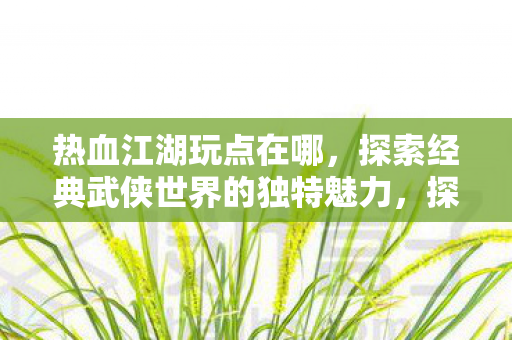 热血江湖玩点在哪,探索经典武侠世界的独特魅力,探索经典武侠世界的独特魅力,热血江湖玩点何在? 热血江湖玩点在哪,探索经典武侠世界的独特魅力,探索经典武侠世界的独特魅力,热血江湖玩点何在?