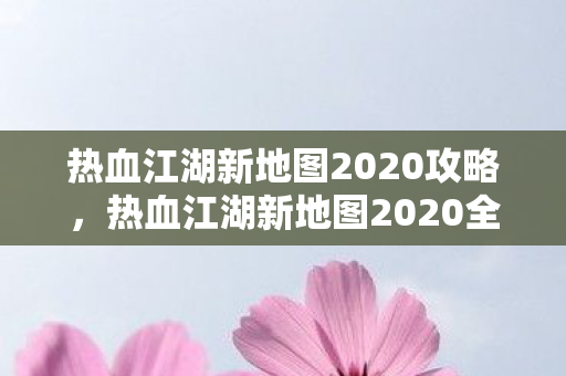 热血江湖新地图2020攻略，热血江湖新地图2020全面攻略