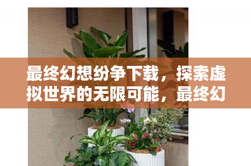 最终幻想纷争下载，探索虚拟世界的无限可能，最终幻想纷争下载，探索虚拟世界的无限可能