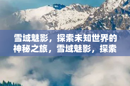 雪域魅影，探索未知世界的神秘之旅，雪域魅影，探索未知世界的神秘之旅