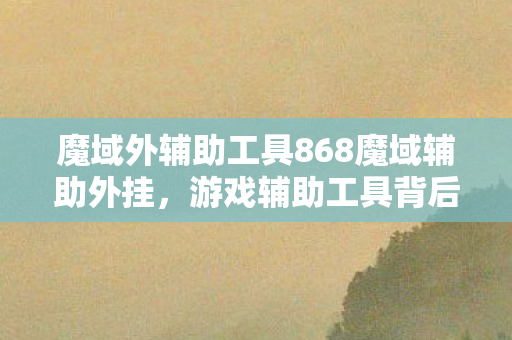 魔域外辅助工具868魔域辅助外挂，游戏辅助工具背后的秘密，魔域外辅助工具背后的秘密，揭秘868魔域辅助外挂
