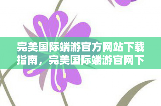 完美国际端游官方网站下载指南，完美国际端游官网下载指南