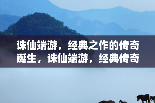 诛仙端游，经典之作的传奇诞生，诛仙端游，经典传奇的诞生