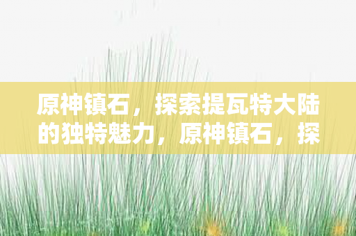 原神镇石,探索提瓦特大陆的独特魅力,原神镇石,探索提瓦特大陆的独特魅力 原神镇石,探索提瓦特大陆的独特魅力,原神镇石,探索提瓦特大陆的独特魅力