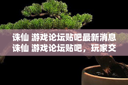 诛仙 游戏论坛贴吧最新消息诛仙 游戏论坛贴吧，玩家交流的天堂与攻略分享，诛仙游戏论坛贴吧，玩家交流的天堂与攻略分享