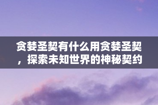 贪婪圣契有什么用贪婪圣契，探索未知世界的神秘契约，贪婪圣契，探索未知世界的神秘契约