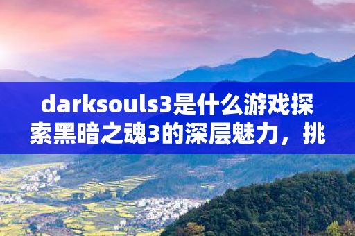 darksouls3是什么游戏探索黑暗之魂3的深层魅力，挑战与成长的完美结合，黑暗之魂3，挑战与成长并存的深层魅力探索