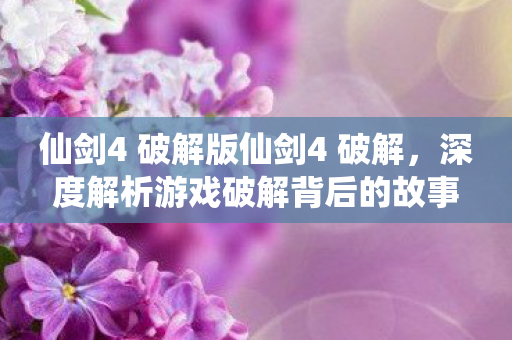 仙剑4 破解版仙剑4 破解，深度解析游戏破解背后的故事，仙剑4破解版背后的故事，游戏破解的真相与影响