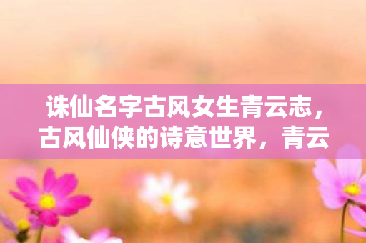 诛仙名字古风女生青云志,古风仙侠的诗意世界,青云志,诗意古风,诛仙名字下的仙侠世界 诛仙名字古风女生青云志,古风仙侠的诗意世界,青云志,诗意古风,诛仙名字下的仙侠世界