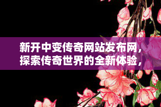 新开中变传奇网站发布网，探索传奇世界的全新体验，探索全新传奇世界，中变传奇网站发布网