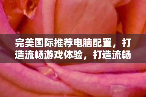 完美国际推荐电脑配置，打造流畅游戏体验，打造流畅游戏体验，完美国际推荐电脑配置