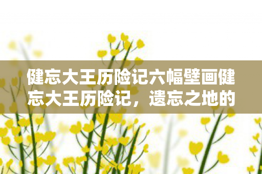 健忘大王历险记六幅壁画健忘大王历险记,遗忘之地的奇妙旅程,遗忘之地的奇妙旅程,健忘大王历险记 健忘大王历险记六幅壁画健忘大王历险记,遗忘之地的奇妙旅程,遗忘之地的奇妙旅程,健忘大王历险记