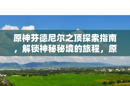 原神芬德尼尔之顶探索指南，解锁神秘秘境的旅程，原神，解锁芬德尼尔之顶神秘秘境的旅程