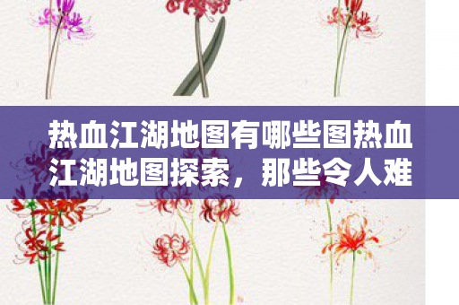 热血江湖地图有哪些图热血江湖地图探索，那些令人难忘的神秘之地，热血江湖地图探索，揭秘那些令人难忘的神秘之地