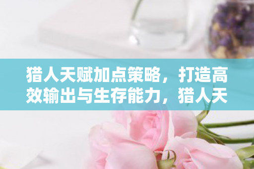 猎人天赋加点策略，打造高效输出与生存能力，猎人天赋加点策略，提升输出与生存能力