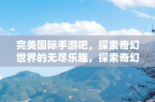 完美国际手游吧，探索奇幻世界的无尽乐趣，探索奇幻世界，完美国际手游吧