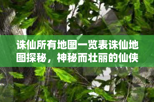 诛仙所有地图一览表诛仙地图探秘，神秘而壮丽的仙侠世界，诛仙地图探秘，神秘而壮丽的仙侠世界