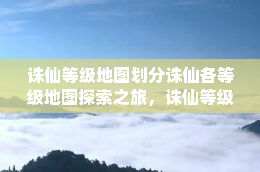 诛仙等级地图划分诛仙各等级地图探索之旅，诛仙等级地图全解析，探索之旅启程