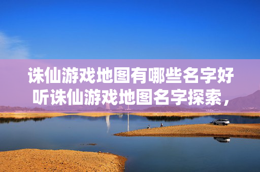 诛仙游戏地图有哪些名字好听诛仙游戏地图名字探索，那些令人难忘的三个字以上地名，诛仙游戏，探索那些令人难忘的三个字以上地名