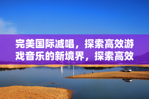 完美国际减唱，探索高效游戏音乐的新境界，探索高效游戏音乐新境界，完美国际减唱