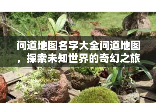 问道地图名字大全问道地图,探索未知世界的奇幻之旅,探索未知世界的奇幻之旅,问道地图名字大全 问道地图名字大全问道地图,探索未知世界的奇幻之旅,探索未知世界的奇幻之旅,问道地图名字大全