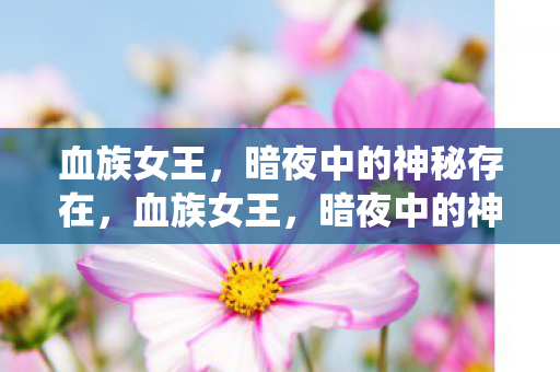 血族女王,暗夜中的神秘存在,血族女王,暗夜中的神秘统治者 血族女王,暗夜中的神秘存在,血族女王,暗夜中的神秘统治者