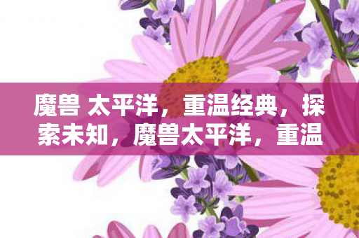 魔兽 太平洋,重温经典,探索未知,魔兽太平洋,重温经典,探索未知之旅 魔兽 太平洋,重温经典,探索未知,魔兽太平洋,重温经典,探索未知之旅