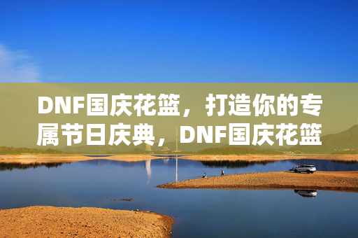 DNF国庆花篮，打造你的专属节日庆典，DNF国庆花篮，打造专属节日庆典