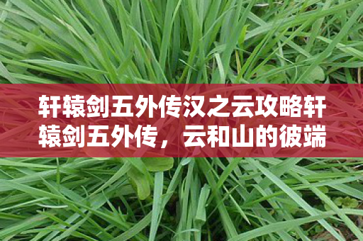 轩辕剑五外传汉之云攻略轩辕剑五外传，云和山的彼端，传奇的延续，轩辕剑五外传汉之云，传奇延续，攻略助力冒险之旅