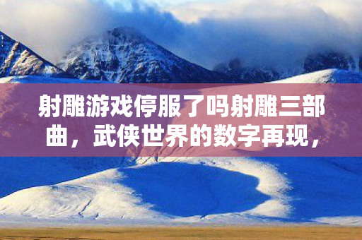射雕游戏停服了吗射雕三部曲，武侠世界的数字再现，射雕三部曲停服，武侠世界的数字再现